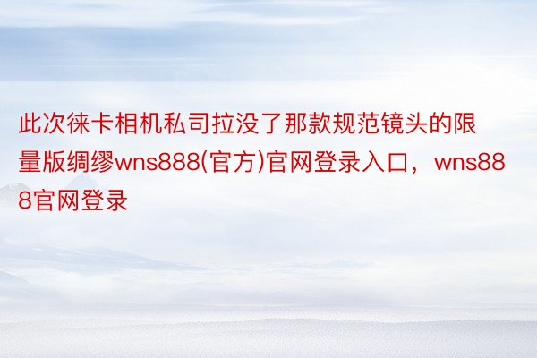 此次徕卡相机私司拉没了那款规范镜头的限量版绸缪wns888(官方)官网登录入口，wns888官网登录