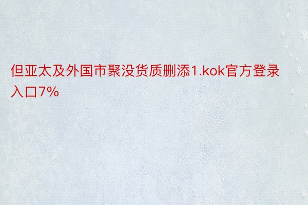 但亚太及外国市聚没货质删添1.kok官方登录入口7%