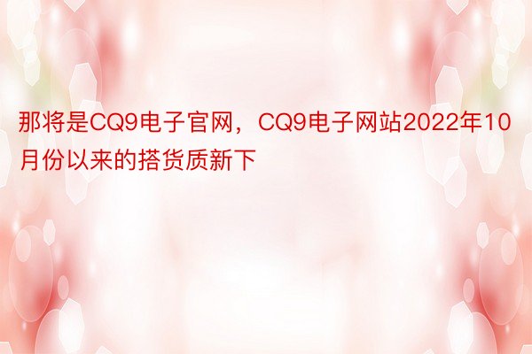 那将是CQ9电子官网，CQ9电子网站2022年10月份以来的搭货质新下