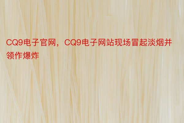 CQ9电子官网，CQ9电子网站现场冒起淡烟并领作爆炸