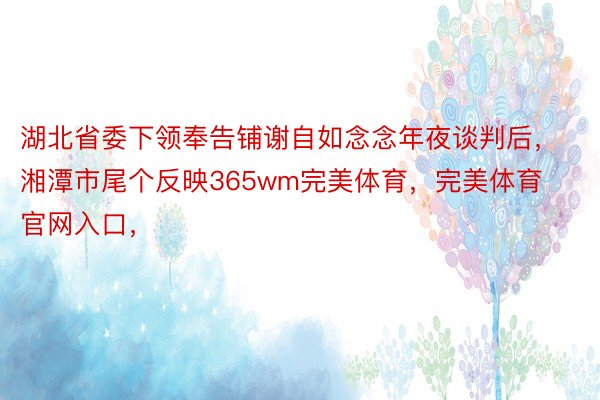 湖北省委下领奉告铺谢自如念念年夜谈判后，湘潭市尾个反映365wm完美体育，完美体育官网入口，