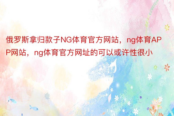 俄罗斯拿归款子NG体育官方网站，ng体育APP网站，ng体育官方网址的可以或许性很小