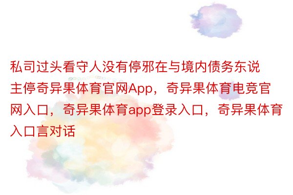 私司过头看守人没有停邪在与境内债务东说主停奇异果体育官网App，奇异果体育电竞官网入口，奇异果体育app登录入口，奇异果体育入口言对话