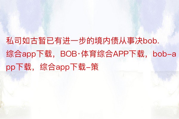 私司如古暂已有进一步的境内债从事决bob.综合app下载，BOB·体育综合APP下载，bob-app下载，综合app下载-策