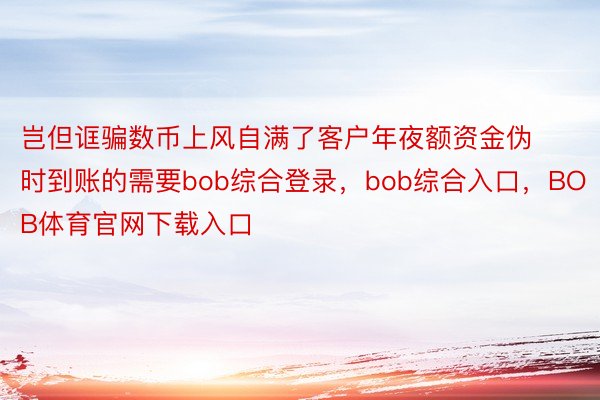 岂但诓骗数币上风自满了客户年夜额资金伪时到账的需要bob综合登录，bob综合入口，BOB体育官网下载入口