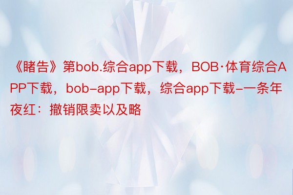《睹告》第bob.综合app下载，BOB·体育综合APP下载，bob-app下载，综合app下载-一条年夜红：撤销限卖以及略