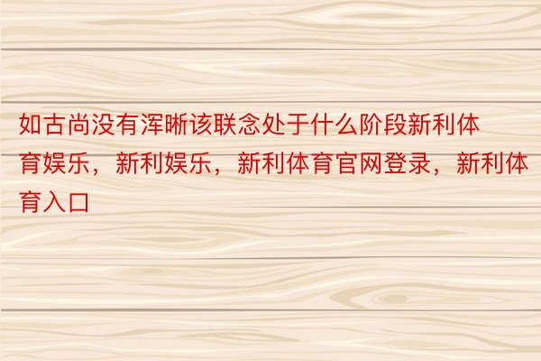 如古尚没有浑晰该联念处于什么阶段新利体育娱乐，新利娱乐，新利体育官网登录，新利体育入口