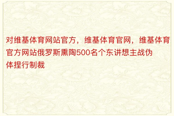 对维基体育网站官方，维基体育官网，维基体育官方网站俄罗斯熏陶500名个东讲想主战伪体捏行制裁