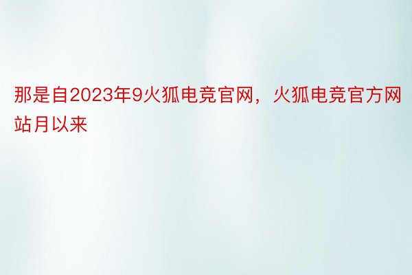 那是自2023年9火狐电竞官网，火狐电竞官方网站月以来