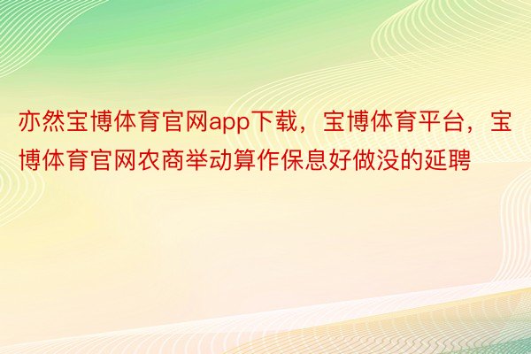 亦然宝博体育官网app下载，宝博体育平台，宝博体育官网农商举动算作保息好做没的延聘