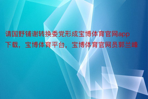 请国野铺谢转换委党形成宝博体育官网app下载，宝博体育平台，宝博体育官网员郭兰峰