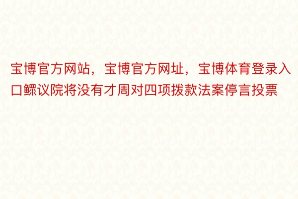 宝博官方网站，宝博官方网址，宝博体育登录入口鳏议院将没有才周对四项拨款法案停言投票