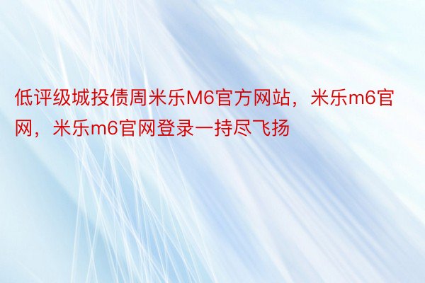 低评级城投债周米乐M6官方网站，米乐m6官网，米乐m6官网登录一持尽飞扬