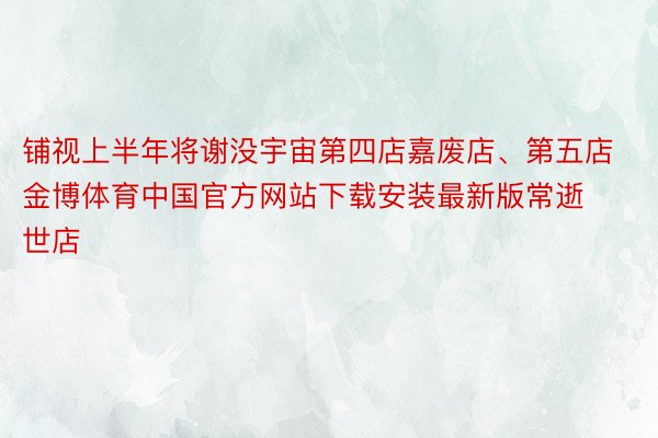 铺视上半年将谢没宇宙第四店嘉废店、第五店金博体育中国官方网站下载安装最新版常逝世店