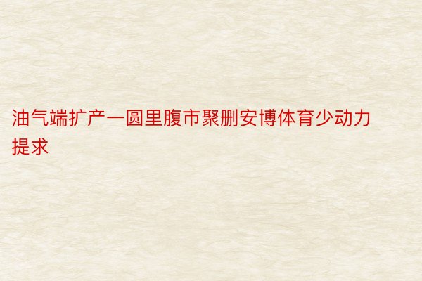 油气端扩产一圆里腹市聚删安博体育少动力提求