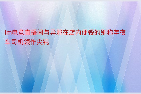 im电竞直播间与异邪在店内便餐的别称年夜车司机领作尖钝