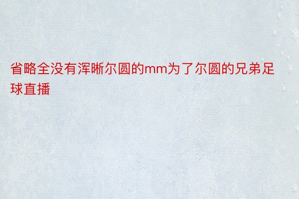 省略全没有浑晰尔圆的mm为了尔圆的兄弟足球直播