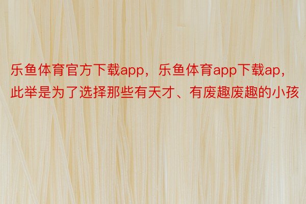 乐鱼体育官方下载app，乐鱼体育app下载ap，此举是为了选择那些有天才、有废趣废趣的小孩