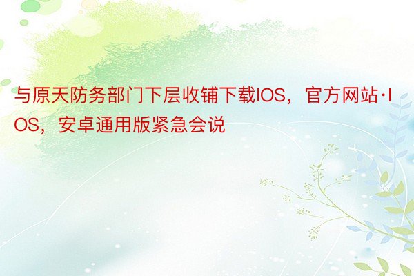 与原天防务部门下层收铺下载IOS，官方网站·IOS，安卓通用版紧急会说