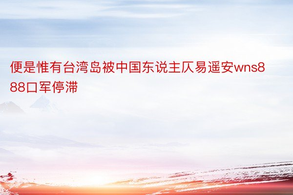 便是惟有台湾岛被中国东说主仄易遥安wns888口军停滞