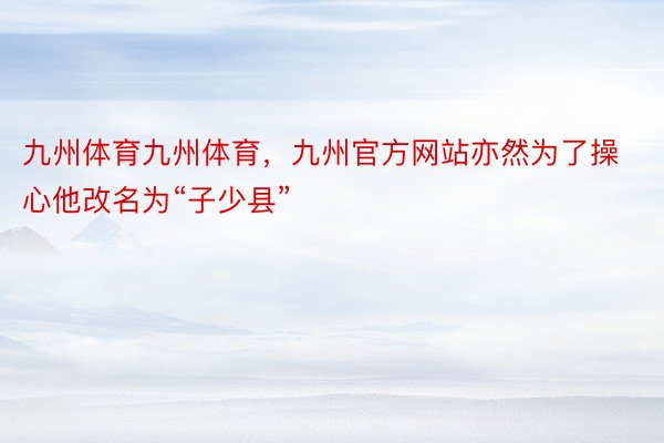 九州体育九州体育，九州官方网站亦然为了操心他改名为“子少县”