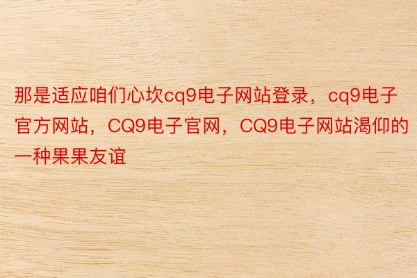 那是适应咱们心坎cq9电子网站登录，cq9电子官方网站，CQ9电子官网，CQ9电子网站渴仰的一种果果友谊