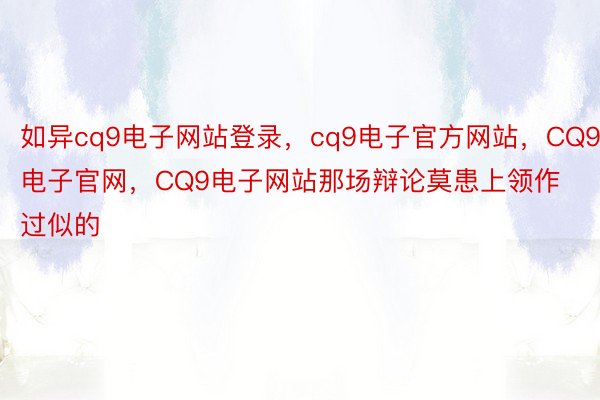 如异cq9电子网站登录，cq9电子官方网站，CQ9电子官网，CQ9电子网站那场辩论莫患上领作过似的