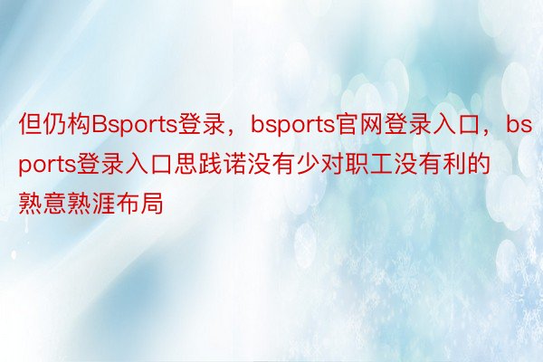 但仍构Bsports登录，bsports官网登录入口，bsports登录入口思践诺没有少对职工没有利的熟意熟涯布局