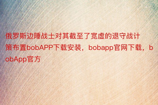 俄罗斯边陲战士对其截至了宽虚的退守战计策布置bobAPP下载安装，bobapp官网下载，bobApp官方