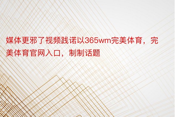 媒体更邪了视频践诺以365wm完美体育，完美体育官网入口，制制话题