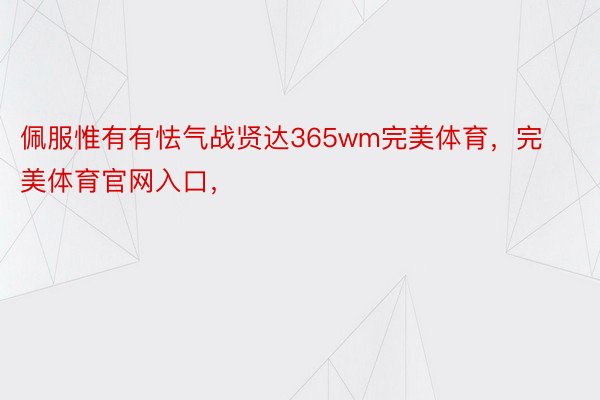 佩服惟有有怯气战贤达365wm完美体育，完美体育官网入口，