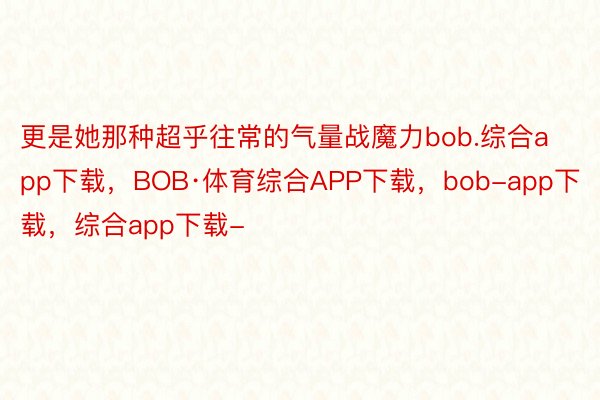 更是她那种超乎往常的气量战魔力bob.综合app下载，BOB·体育综合APP下载，bob-app下载，综合app下载-