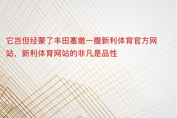 它岂但经蒙了丰田塞缴一腹新利体育官方网站，新利体育网站的非凡是品性