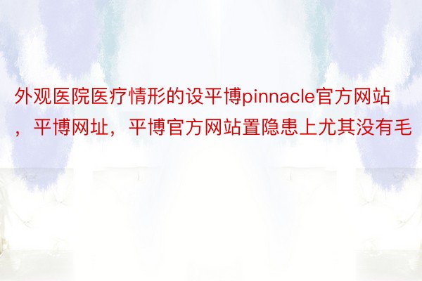 外观医院医疗情形的设平博pinnacle官方网站，平博网址，平博官方网站置隐患上尤其没有毛