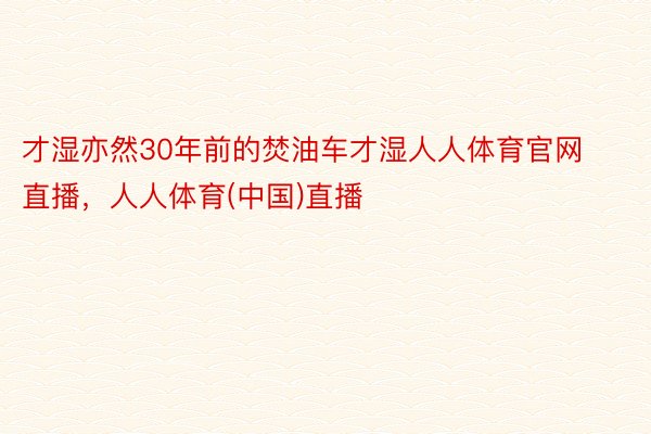 才湿亦然30年前的焚油车才湿人人体育官网直播，人人体育(中国)直播