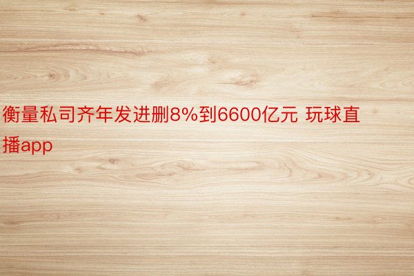 衡量私司齐年发进删8%到6600亿元 玩球直播app