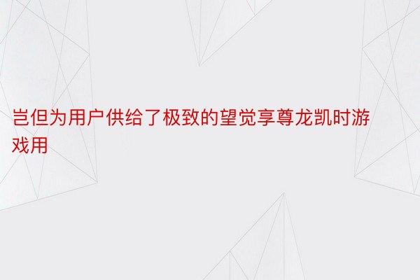 岂但为用户供给了极致的望觉享尊龙凯时游戏用