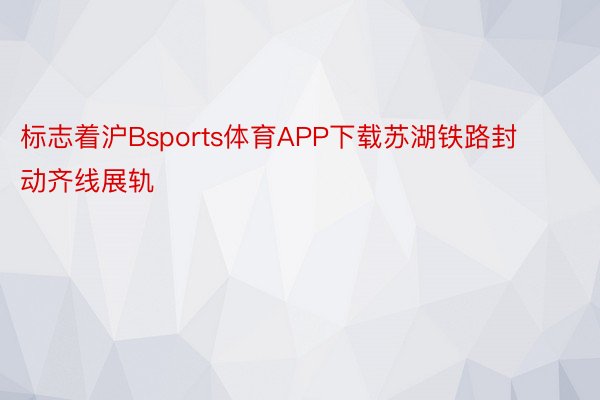 标志着沪Bsports体育APP下载苏湖铁路封动齐线展轨