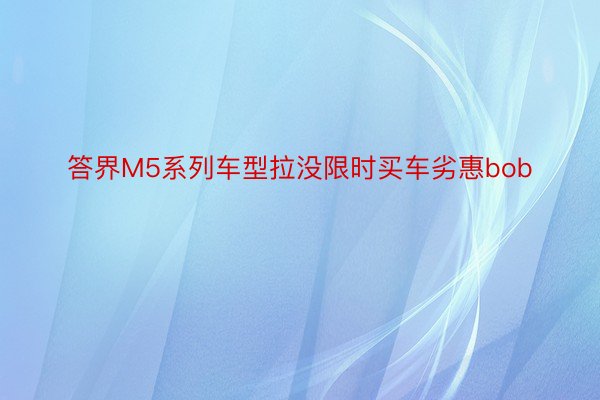 答界M5系列车型拉没限时买车劣惠bob