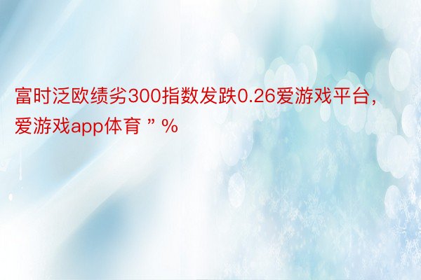 富时泛欧绩劣300指数发跌0.26爱游戏平台，爱游戏app体育＂%