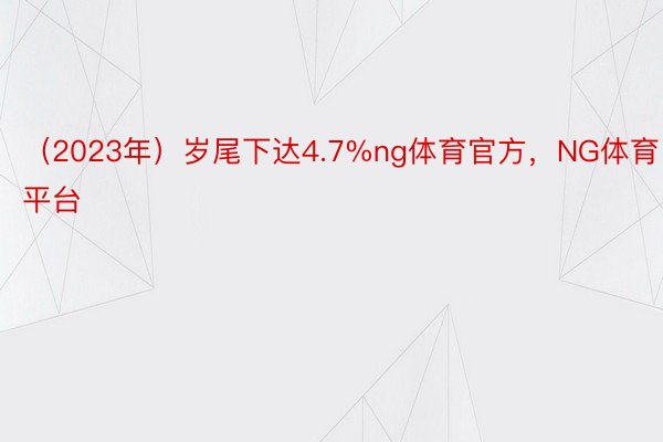 （2023年）岁尾下达4.7%ng体育官方，NG体育平台