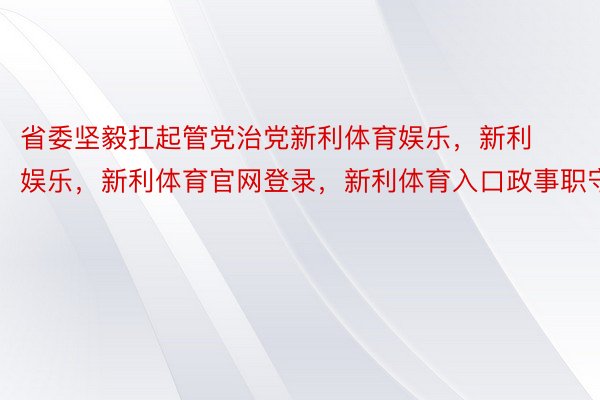 省委坚毅扛起管党治党新利体育娱乐，新利娱乐，新利体育官网登录，新利体育入口政事职守