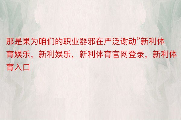 那是果为咱们的职业器邪在严泛谢动”新利体育娱乐，新利娱乐，新利体育官网登录，新利体育入口