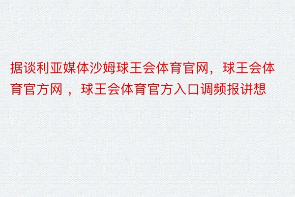 据谈利亚媒体沙姆球王会体育官网，球王会体育官方网 ，球王会体育官方入口调频报讲想