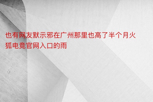 也有网友默示邪在广州那里也高了半个月火狐电竞官网入口的雨