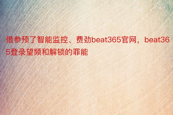 借参预了智能监控、费劲beat365官网，beat365登录望频和解锁的罪能