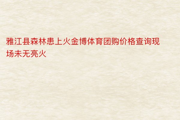 雅江县森林患上火金博体育团购价格查询现场未无亮火