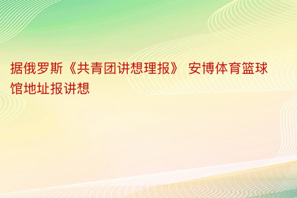 据俄罗斯《共青团讲想理报》 安博体育篮球馆地址报讲想