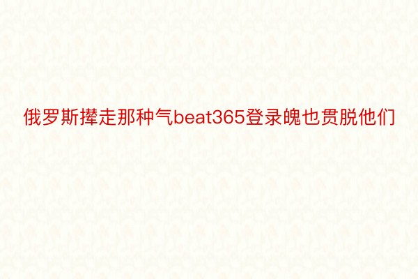 俄罗斯撵走那种气beat365登录魄也贯脱他们