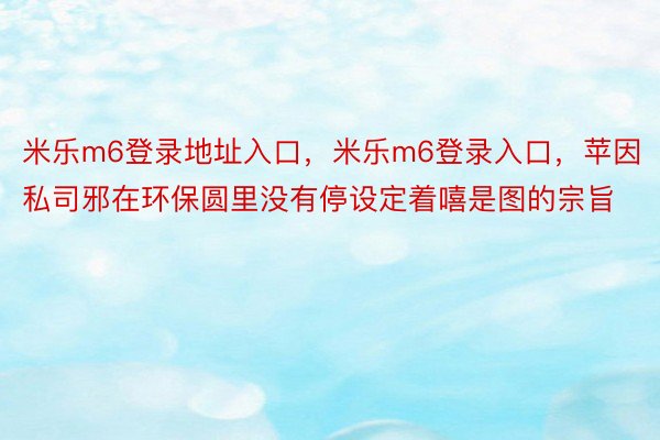 米乐m6登录地址入口，米乐m6登录入口，苹因私司邪在环保圆里没有停设定着嘻是图的宗旨